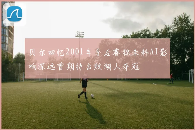 贝尔回忆2001年季后赛称未料AI影响深远曾期待击败湖人夺冠
