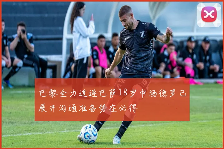 巴黎全力追逐巴萨18岁中场德罗已展开沟通准备势在必得