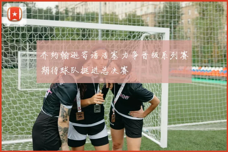 乔约翰逊寄语活塞力争晋级系列赛期待球队挺进总决赛