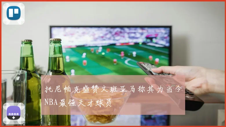 托尼帕克盛赞文班亚马称其为当今NBA最强天才球员