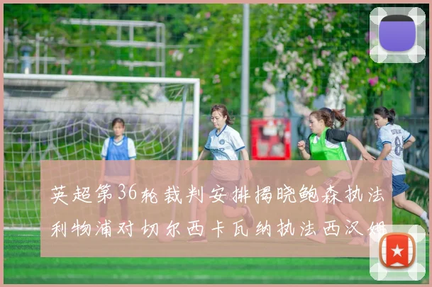 英超第36轮裁判安排揭晓鲍森执法利物浦对切尔西卡瓦纳执法西汉姆对阿森纳
