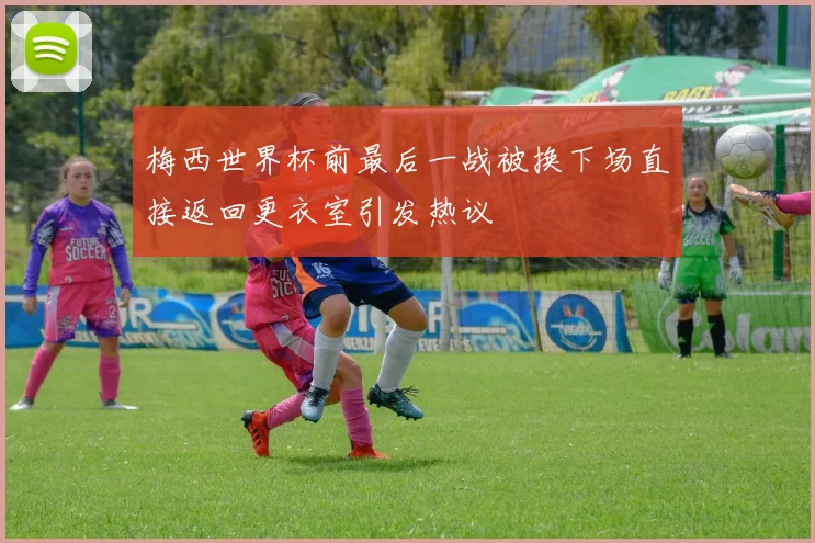 梅西世界杯前最后一战被换下场直接返回更衣室引发热议