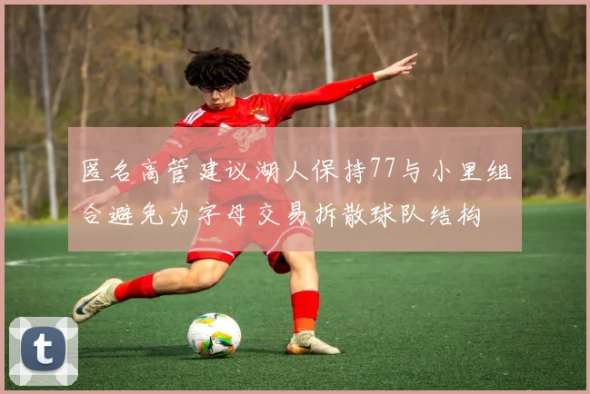 匿名高管建议湖人保持77与小里组合避免为字母交易拆散球队结构