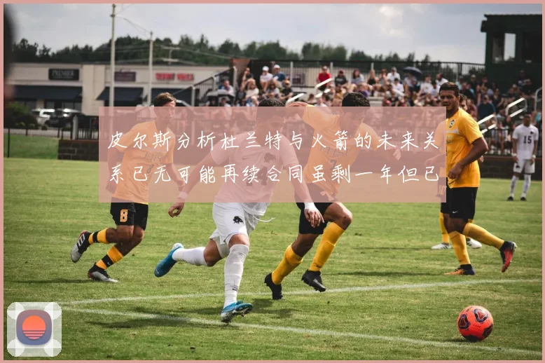 皮尔斯分析杜兰特与火箭的未来关系已无可能再续合同虽剩一年但已破裂