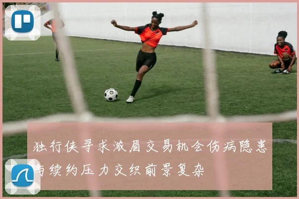 独行侠寻求浓眉交易机会伤病隐患与续约压力交织前景复杂