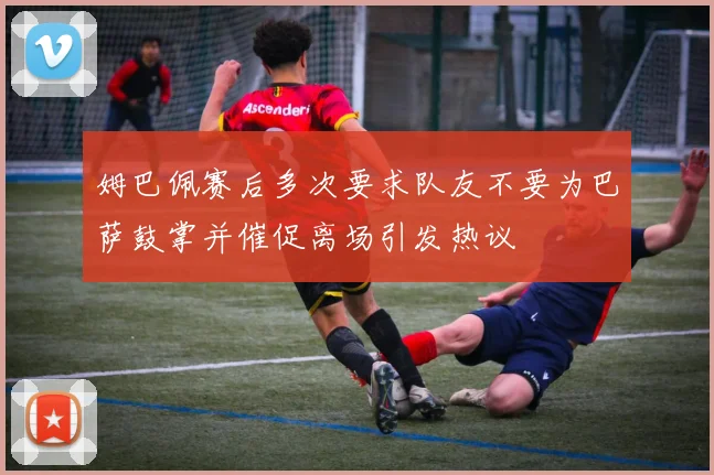 姆巴佩赛后多次要求队友不要为巴萨鼓掌并催促离场引发热议