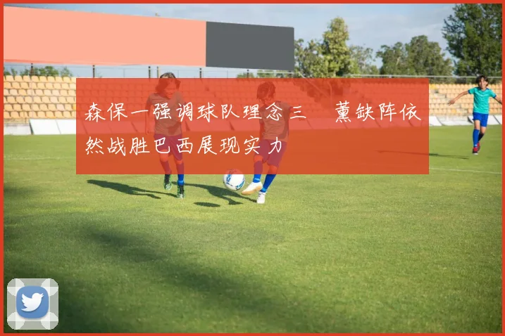 森保一强调球队理念三笘薰缺阵依然战胜巴西展现实力