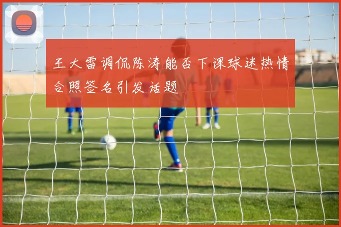 王大雷调侃陈涛能否下课球迷热情合照签名引发话题